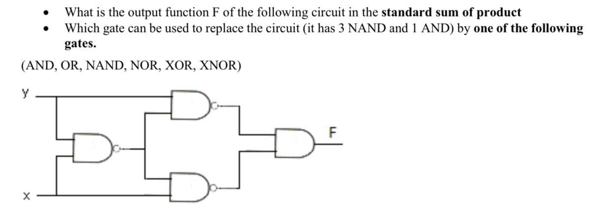 •
What is the output function F of the following circuit in the standard sum of product
Which gate can be used to replace the circuit (it has 3 NAND and 1 AND) by one of the following
gates.
(AND, OR, NAND, NOR, XOR, XNOR)
y
×