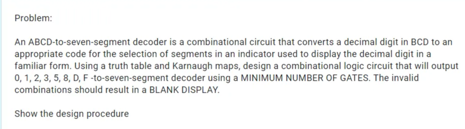 Problem:
An ABCD-to-seven-segment decoder is a combinational circuit that converts a decimal digit in BCD to an
appropriate code for the selection of segments in an indicator used to display the decimal digit in a
familiar form. Using a truth table and Karnaugh maps, design a combinational logic circuit that will output
0, 1, 2, 3, 5, 8, D, F -to-seven-segment decoder using a MINIMUM NUMBER OF GATES. The invalid
combinations should result in a BLANK DISPLAY.
Show the design procedure
