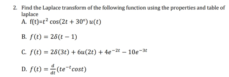 2. Find the Laplace transform of the following function using the properties and table of
laplace
A. f(t)=t? cos(2t + 30°) u(t)
B. f(t) = 28(t – 1)
C. f(t) = 28(3t) + 6u(2t) + 4e¬2t – 10e-3t
D. f(t) = (te-fcost)
