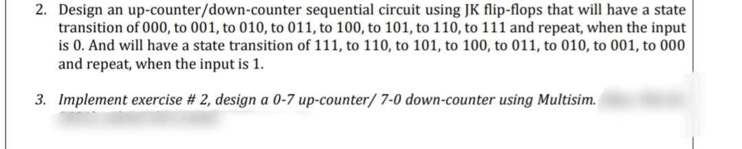 2. Design an up-counter/down-counter sequential circuit using JK flip-flops that will have a state
transition of 000, to 001, to 010, to 011, to 100, to 101, to 110, to 111 and repeat, when the input
is 0. And will have a state transition of 111, to 110, to 101, to 100, to 011, to 010, to 001, to 000
and repeat, when the input is 1.
3. Implement exercise # 2, design a 0-7 up-counter/ 7-0 down-counter using Multisim.
