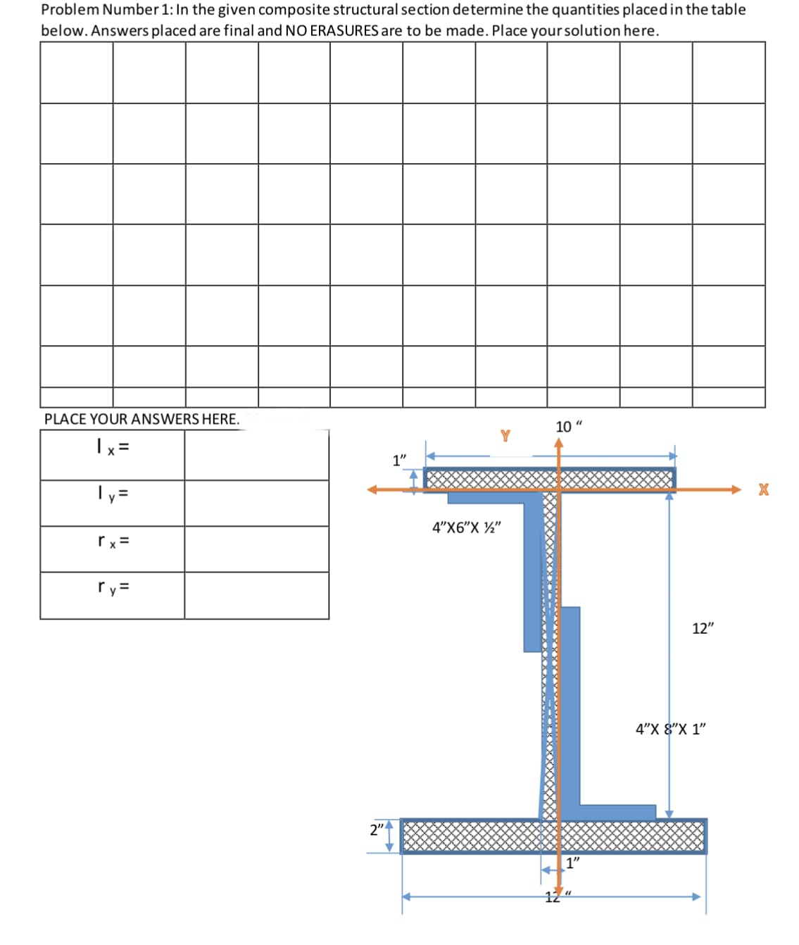 Problem Number 1: In the given composite structural section determine the quantities placedin the table
below. Answers placed are final and NO ERASURES are to be made. Place yoursolution here.
PLACE YOUR ANSWERS HERE.
10 "
Y
Ix =
1"
Ty =
4"X6"X ½"
rx =
ry=
12"
4"X 8"X 1"
2"
12
