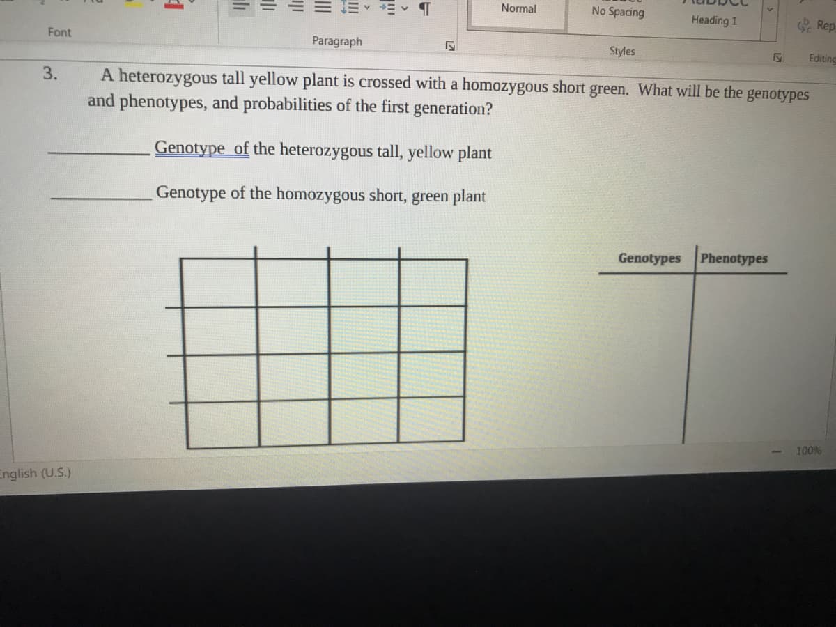 Normal
No Spacing
Heading 1
O Rep
Font
Paragraph
Styles
Editine
3.
A heterozygous tall yellow plant is crossed with a homozygous short green. What will be the
and phenotypes, and probabilities of the first generation?
genotypes
Genotype of the heterozygous tall, yellow plant
Genotype of the homozygous short, green plant
Genotypes Phenotypes
100%
English (U.S.)
III
