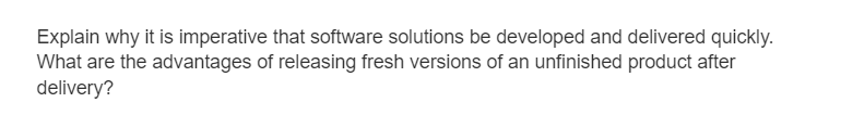 Explain why it is imperative that software solutions be developed and delivered quickly.
What are the advantages of releasing fresh versions of an unfinished product after
delivery?