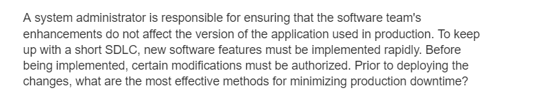 A system administrator is responsible for ensuring that the software team's
enhancements do not affect the version of the application used in production. To keep
up with a short SDLC, new software features must be implemented rapidly. Before
being implemented, certain modifications must be authorized. Prior to deploying the
changes, what are the most effective methods for minimizing production downtime?