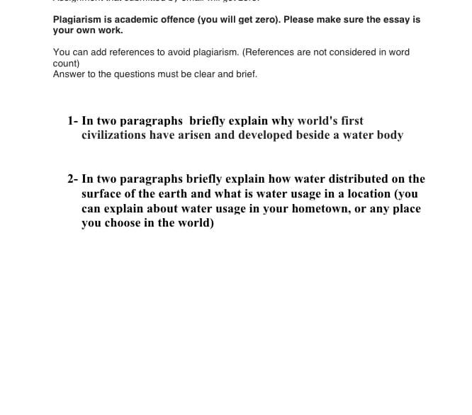 Plagiarism is academic offence (you will get zero). Please make sure the essay is
your own work.
You can add references to avoid plagiarism. (References are not considered in word
count)
Answer to the questions must be clear and brief.
1- In two paragraphs briefly explain why world's first
civilizations have arisen and developed beside a water body
2- In two paragraphs briefly explain how water distributed on the
surface of the earth and what is water usage in a location (you
can explain about water usage in your hometown, or any place
you choose in the world)
