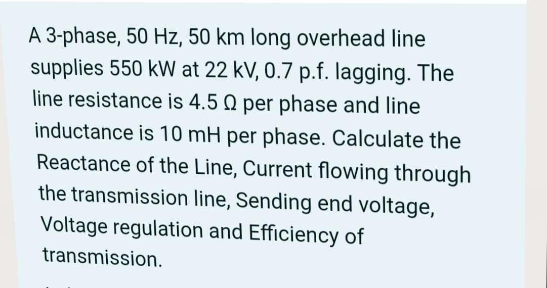 A 3-phase, 50 Hz, 50 km long overhead line
supplies 550 kW at 22 kV, 0.7 p.f. lagging. The
line resistance is 4.5 Q per phase and line
inductance is 10 mH per phase. Calculate the
Reactance of the Line, Current flowing through
the transmission line, Sending end voltage,
Voltage regulation and Efficiency of
transmission.
