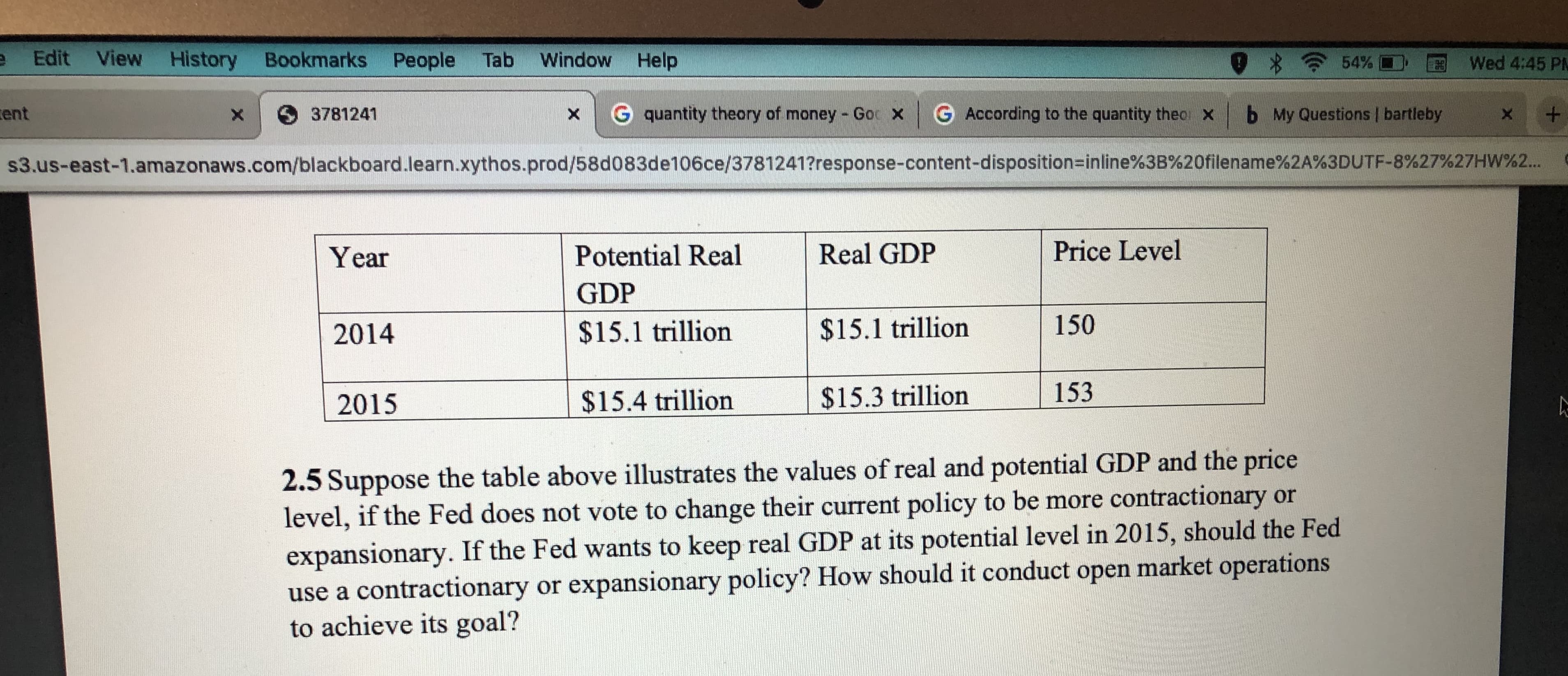 e Edit View History Bookmarks People Tab
Window Help
A 54% O
Wed 4:45 PM
G quantity theory of money - Goc xG According to the quantity theo x
b My Questions | bartleby
cent
O3781241
s3.us-east-1.amazonaws.com/blackboard.learn.xythos.prod/58d083de106ce/3781241?response-content-disposition=inline%3B%20filename%2A%3DUTF-8%27%27HW%2...
Price Level
Real GDP
Potential Real
Year
GDP
150
$15.1 trillion
$15.1 trillion
2014
153
$15.3 trillion
$15.4 trillion
2015
2.5 Suppose the table above illustrates the values of real and potential GDP and the price
level, if the Fed does not vote to change their current policy to be more contractionary or
expansionary. If the Fed wants to keep real GDP at its potential level in 2015, should the Fed
use a contractionary or expansionary policy? How should it conduct open market operations
to achieve its goal?
