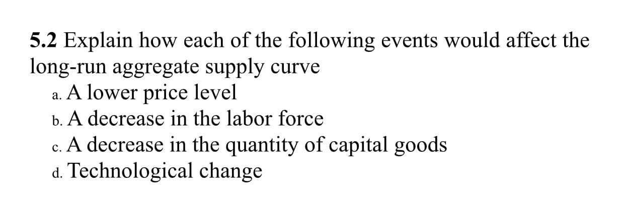 5.2 Explain how each of the following events would affect the
long-run aggregate supply curve
a. A lower price level
b. A decrease in the labor force
A decrease in the quantity of capital goods
d. Technological change
C.
