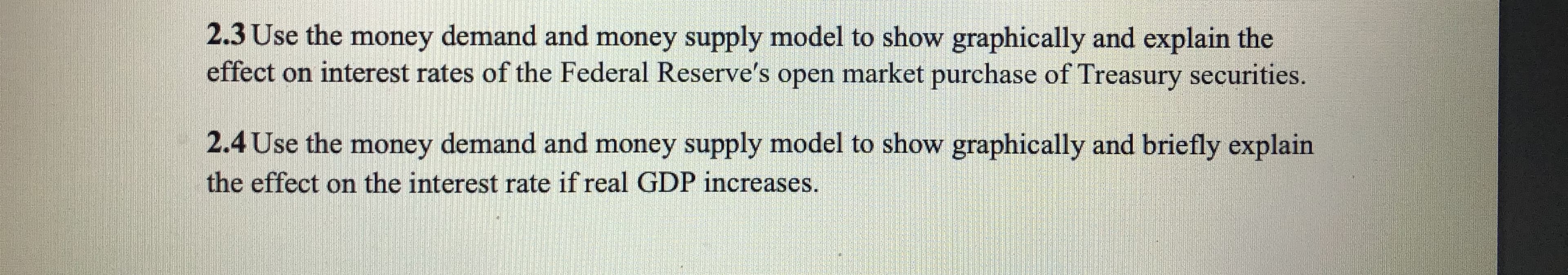 2.3 Use the money demand and money supply model to show graphically and explain the
effect on interest rates of the Federal Reserve's open market purchase of Treasury securities.
2.4 Use the money demand and money supply model to show graphically and briefly explain
the effect on the interest rate if real GDP increases.
