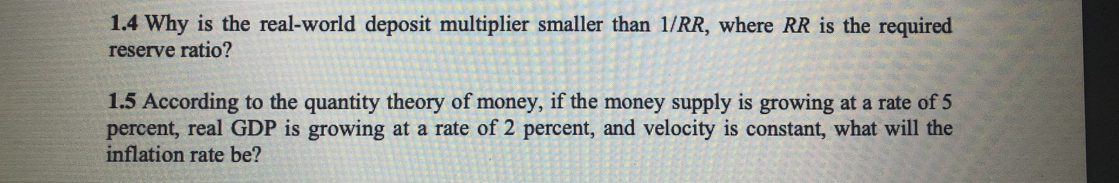 1.4 Why is the real-world deposit multiplier smaller than 1/RR, where RR is the required
reserve ratio?
1.5 According to the quantity theory of money, if the money supply is growing at a rate of 5
percent, real GDP is growing at a rate of 2 percent, and velocity is constant, what will the
inflation rate be?
