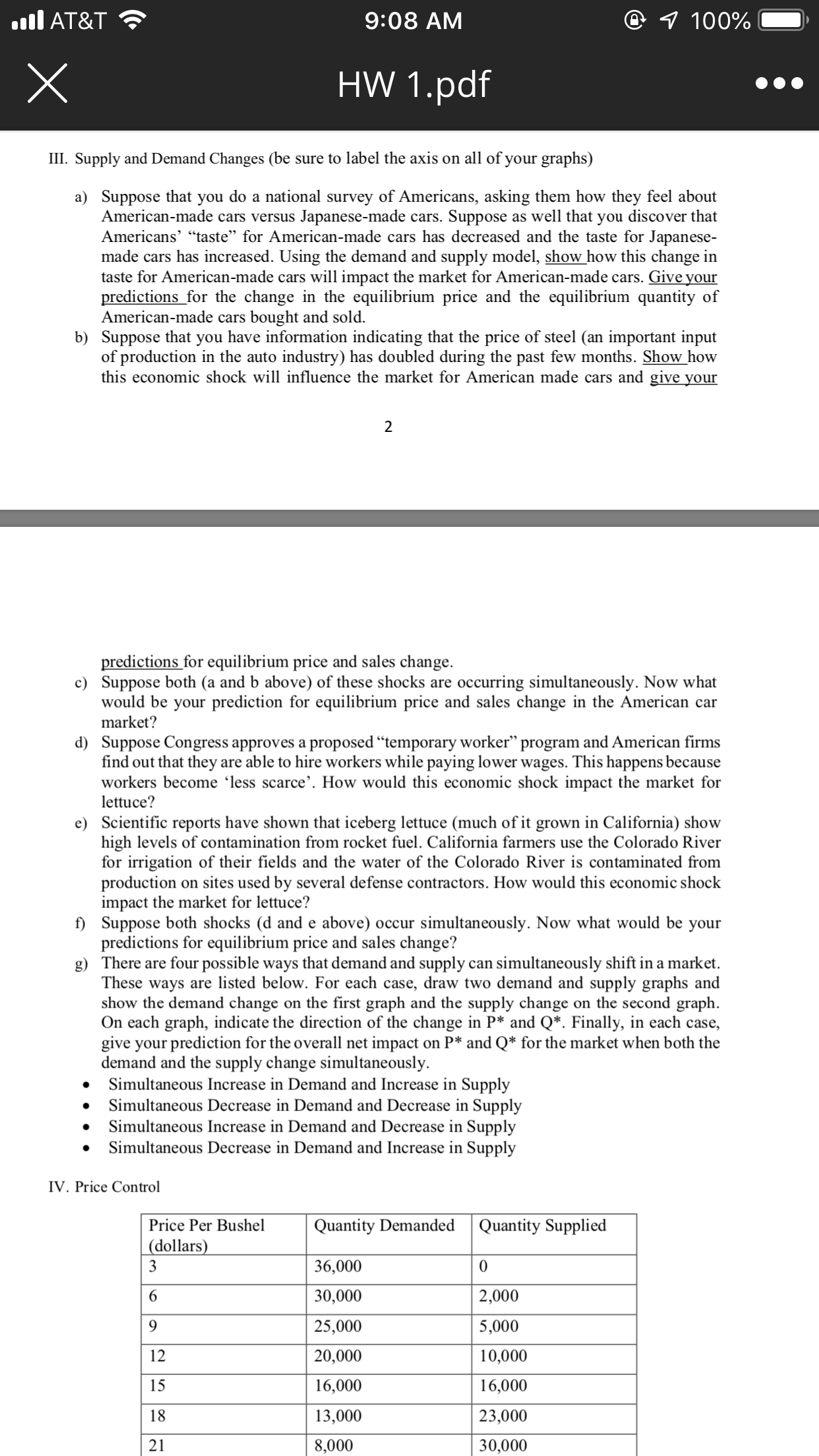 @ 7 100%
AT&T
9:08 AM
HW 1.pdf
III. Supply and Demand Changes (be sure to label the axis on all of your graphs)
a) Suppose that you do a national survey of Americans, asking them how they feel about
American-made cars versus Japanese-made
Americans' "taste" for American-made cars has decreased and the taste for Japanese-
made cars has increased. Using the demand and supply model, show how this change in
taste for American-made cars will impact the market for American-made cars. Give your
predictions for the change in the equilibrium price and the equilibrium quantity of
American-made cars bought and sold
b) Suppose that you have information indicating that the price of steel (an important input
of production in the auto industry) has doubled during the past few months. Show how
this economic shock will influence the market for American made cars and give your
Suppose
as well that you discover that
cars
2
predictions for equilibrium price and sales change
c) Suppose both (a and b above) of these shocks are
would be your prediction for equilibrium price and sales change in the American car
market?
occurring simultaneously. Now what
d) Suppose Congress approves a proposed "temporary worker" program and American firms
find out that they
workers become 'less scarce'. How would this economic shock impact the market for
lettuce?
are able to hire workers while paying lower wages. This happens because
e) Scientific reports have shown that iceberg lettuce (much of it grown in California) show
high levels of contamination from rocket fuel. California farmers use the Colorado River
for irrigation of their fields and the water of the Colorado River is contaminated from
production on sites used by several defense contractors. How would this economic shock
impact the market for lettuce?
) Suppose both shocks (d and e above)
predictions for equilibrium price and sales change?
g) There are four possible ways that demand and supply
These ways are listed below. For each case, draw two demand and supply graphs and
show the demand change
On each graph, indicate the direction of the change in P* and Q*. Finally, in each case,
give your prediction for the overall net impact
demand and the supply change simultaneously
Simultaneous Increase in Demand and Increase in Supply
Simultaneous Decrease in Demand and Decrease in Supply
Simultaneous Increase in Demand and Decrease in Supply
Simultaneous Decrease in Demand and Increase in Supply
occur simultaneously. Now what would be your
can simultaneously shift in a market
on the first graph and the supply change on the second graph
on P* and Q* for the market when both the
IV. Price Control
Price Per Bushel
Quantity Demanded
Quantity Supplied
(dollars)
3
36,000
30,000
2,000
6
25,000
5,000
6
20,000
10,000
12
16,000
15
16,000
13,000
23,000
18
21
30,000
8,000
