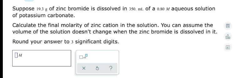 Suppose 19.3 g of zinc bromide is dissolved in 350. mL of a 0.80 M aqueous solution
of potassium carbonate.
Calculate the final molarity of zinc cation in the solution. You can assume the
volume of the solution doesn't change when the zinc bromide is dissolved in it.
alo
Round your answer to 3 significant digits.
