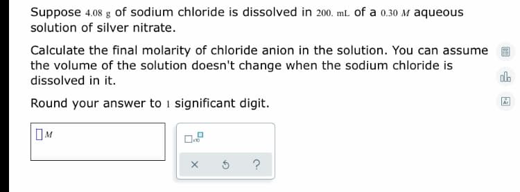 Suppose 4.08 g of sodium chloride is dissolved in 200. mL of a 0.30 M aqueous
solution of silver nitrate.
Calculate the final molarity of chloride anion in the solution. You can assume
the volume of the solution doesn't change when the sodium chloride is
dissolved in it.
Round your answer to i significant digit.
Ar
OM
?
