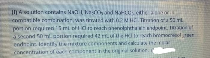 () A solution contains NaOH, NażCO3 and NaHCO3, either alone or in
compatible combination, was titrated with 0.2 M HCI. Titration of a 50 mL
portion required 15 mL of HCl to reach phenolphthalein endpoint. Titration of
a second 50 mL portion required 42 mL of the HCl to reach bromocresol green
endpoint. Identify the mixture components and calculate the molar
concentration of each component in the original solution.
