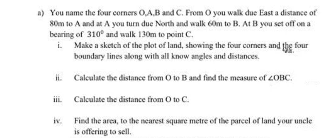 a) You name the four corners O,A,B and C. From O you walk due East a distance of
80m to A and at A you turn due North and walk 60m to B. At B you set off on a
bearing of 310° and walk 130m to point C.
i. Make a sketch of the plot of land, showing the four corners and the four
boundary lines along with all know angles and distances.
ii. Calculate the distance from O to B and find the measure of 2OBC.
iii. Calculate the distance from O to C.
iv.
Find the area, to the nearest square metre of the parcel of land your uncle
is offering to sell.
