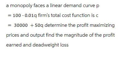 a monopoly faces a linear demand curve p
= 100 -0.01q firm's total cost function is c
= 30000 + 50q determine the profit maximizing
prices and output find the magnitude of the profit
earned and deadweight loss