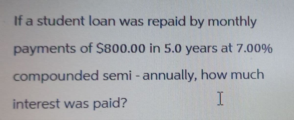 If a student loan was repaid by monthly
payments of $800.00 in 5.0 years at 7.00%
compounded semi-annually, how much
interest was paid?
I