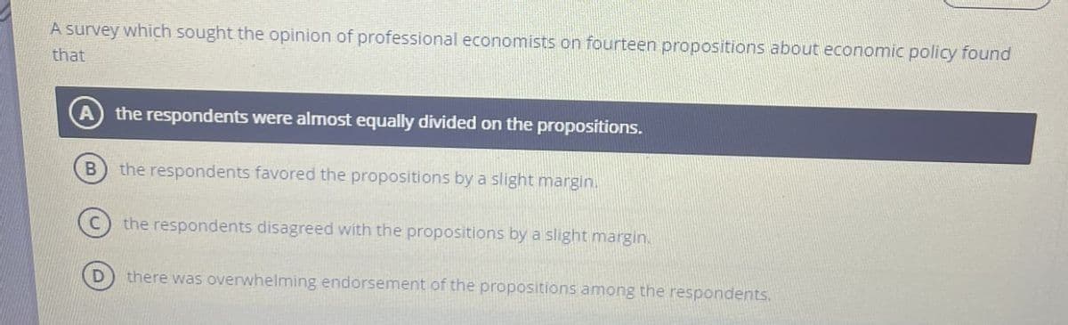 A survey which sought the opinion of professional economists on fourteen propositions about economic policy found
that
the respondents were almost equally divided on the propositions.
B
the respondents favored the propositions by a slight margin.
the respondents disagreed with the propositions by a slight margin.
there was overwhelming endorsement of the propositions among the respondents.