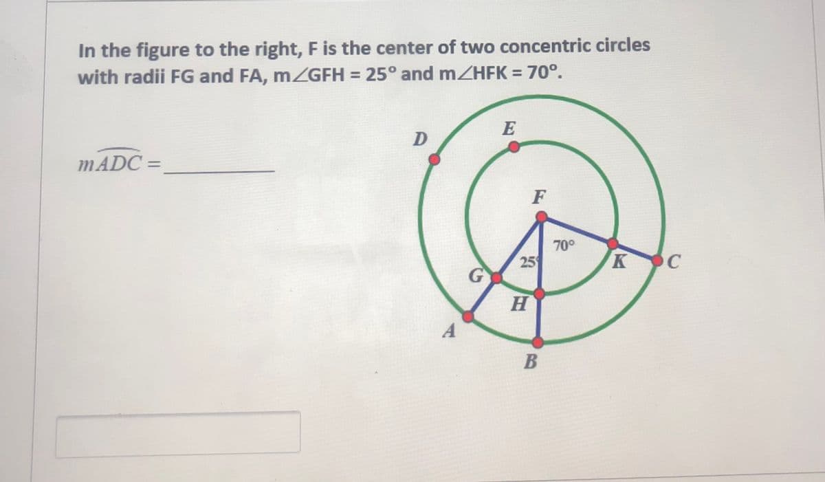 In the figure to the right, F is the center of two concentric circles
with radii FG and FA, MZGFH = 25° and mZHFK = 70°.
E
MADC =
F
70°
25
K C
H.
B
