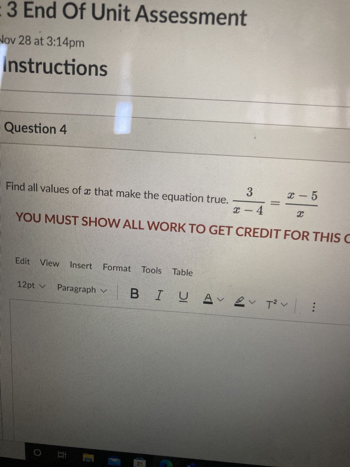 3 End Of Unit Assessment
Nov 28 at 3:14pm
Instructions
Question 4
3
x - 4
YOU MUST SHOW ALL WORK TO GET CREDIT FOR THIS C
Find all values of that make the equation true.
Edit View Insert Format Tools Table
12pt
Paragraph
x 5
ΒΙ
А
BIU AT²V
C