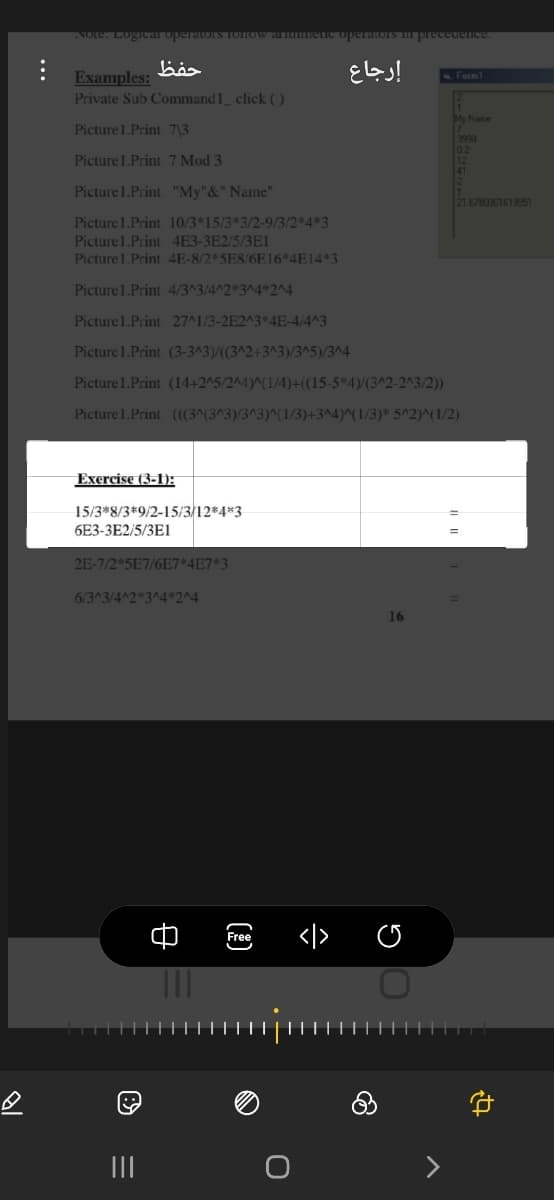 NOte. Logiear operatoIS TOHOW aUTme
וזaaa.הובזובב
إرجاع
Examples:
Private Sub Command1_ click ()
Form1
My Name
Picture1.Print 7\3
2999
02
12
Picture 1.Print 7 Mod 3
Picture1.Print "My"&" Name"
21.678030161995)
Picture 1.Print 10/3*15/3*3/2-9/3/2*4*3
Picture1.Print 4E3-3E2/5/3E1
Picture 1.Print 4E-8/2*5E8/6E16*4E14*3
Picture1.Print 4/3^3/4^2*3^4*2^4
Picture1.Print 27^1/3-2E2^3*4E-4/4^3
Picture 1.Print (3-3^3)/((3^2+3^3)/3^5)/3^4
Picture 1.Print (14+2^5/2^4)^(1/4)+(15-5*4)/(3^2-2^3/2))
Picture 1.Print (3^(3^3)/3^3)^(1/3)+3^4)^(1/3)* 5^2)^(1/2)
Exercise (3-1):
15/3*8/3*9/2-15/3/12*4*3
6E3-3E2/5/3E1
2E-7/2 5E7/6E7*4E7*3
6/3^3/4^2 3^4*2^4
16
Free
II
...
