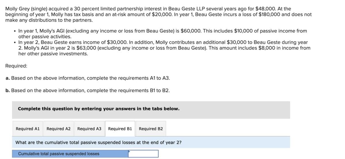 Molly Grey (single) acquired a 30 percent limited partnership interest in Beau Geste LLP several years ago for $48,000. At the
beginning of year 1, Molly has tax basis and an at-risk amount of $20,000. In year 1, Beau Geste incurs a loss of $180,000 and does not
make any distributions to the partners.
In year 1, Molly's AGI (excluding any income or loss from Beau Geste) is $60,000. This includes $10,000 of passive income from
other passive activities.
•In year 2, Beau Geste earns income of $30,000. In addition, Molly contributes an additional $30,000 to Beau Geste during year
2. Molly's AGI in year 2 is $63,000 (excluding any income or loss from Beau Geste). This amount includes $8,000 in income from
her other passive investments.
Required:
a. Based on the above information, complete the requirements A1 to A3.
b. Based on the above information, complete the requirements B1 to B2.
Complete this question by entering your answers in the tabs below.
Required A1 Required A2 Required A3 Required B1 Required B2
What are the cumulative total passive suspended losses at the end of year 2?
Cumulative total passive suspended losses