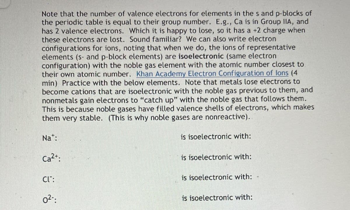 Note that the number of valence electrons for elements in the s and p-blocks of
the periodic table is equal to their group number. E.g., Ca is in Group IIA, and
has 2 valence electrons. Which it is happy to lose, so it has a +2 charge when
these electrons are lost. Sound familiar? We can also write electron
configurations for ions, noting that when we do, the ions of representative
elements (s- and p-block elements) are isoelectronic (same electron
configuration) with the noble gas element with the atomic number closest to
their own atomic number. Khan Academy Electron Configuration of lons (4
min) Practice with the below elements. Note that metals lose electrons to
become cations that are isoelectronic with the noble gas previous to them, and
nonmetals gain electrons to "catch up" with the noble gas that follows them.
This is because noble gases have filled valence shells of electrons, which makes
them very stable. (This is why noble gases are nonreactive).
Nat:
Ca²+:
CL":
02-
is isoelectronic with:
is isoelectronic with:
is isoelectronic with:
is isoelectronic with: