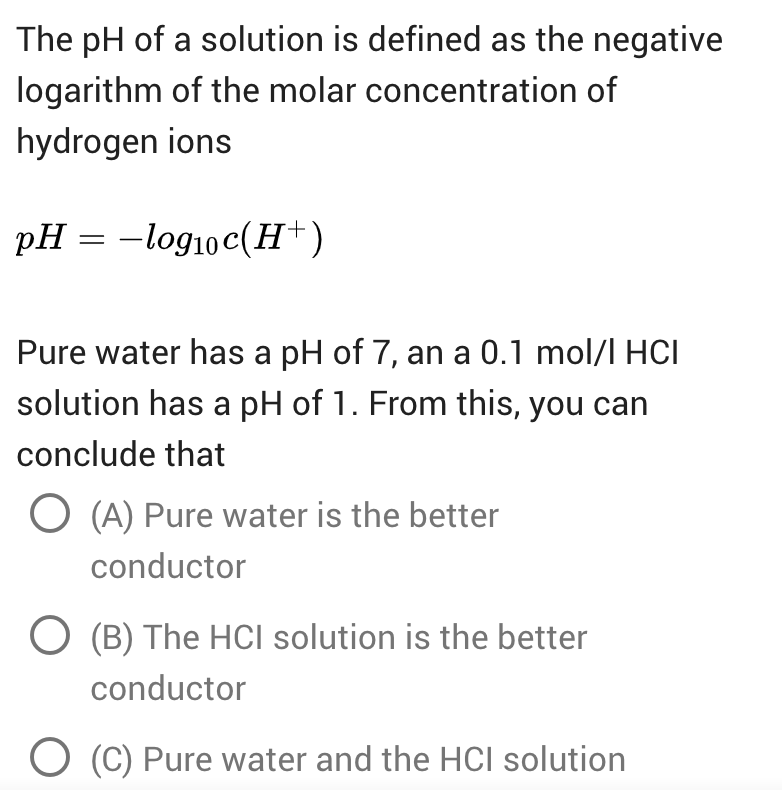 The pH of a solution is defined as the negative
logarithm of the molar concentration of
hydrogen ions
pH = -log10c(H+)
Pure water has a pH of 7, an a 0.1 mol/l HCI
solution has a pH of 1. From this, you can
conclude that
O (A) Pure water is the better
conductor
O (B) The HCI solution is the better
conductor
(C) Pure water and the HCI solution