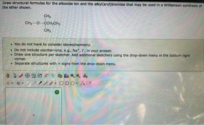 Draw structural formulas for the alkoxide lon and the alkyl(aryl)bromide that may be used in a Williamson synthesis of
the ether shown.
CH3
CH3 0 CCH₂CH₂
CH3
• You do not have to consider stereochemistry.
. Do not include counter-ions, e.g., Na*, I, In your answer.
• Draw one structure per sketcher. Add additional sketchers using the drop-down menu in the bottom right
corner.
Separate structures with + signs from the drop-down menu.
☺.
***
/n [1