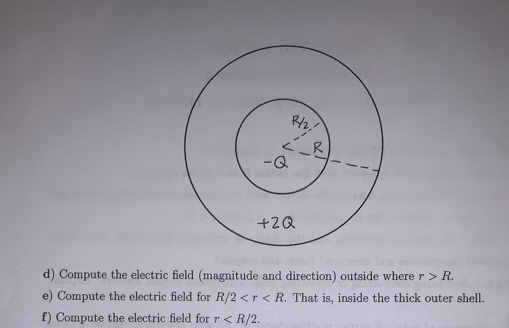 R/2,
L
-Q
+2Q
JA
d) Compute the electric field (magnitude and direction) outside where r > R.
e) Compute the electric field for R/2 <r < R. That is, inside the thick outer shell.
f) Compute the electric field for r < R/2.