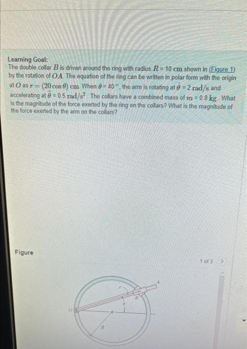 Learning Goal:
The double collar B is driven around the ring with radius R = 10 cm shown in (Figure 1)
by the rotation of OA. The equation of the ring can be written in polar form with the origin
at O as r= (20 cos 0) cm. When = 40° the arm is rotating at 0 = 2 rad/s and
accelerating at
E
= 0.5 rad/s². The collars have a combined mass of m=0.8 kg. What
is the magnitude of the force exerted by the ring on the collars? What is the magnitude of
the force exerted by the arm on the collars?
Figure
1 of 3 >