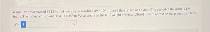 A satellite has a mass of 6312 kg and is in a circular orbit 4.39 x 105 m above the surface of a planet. The period of the orbit is 1.9
hours. The radius of the planet is 4.04 x 10 m. What would be the true weight of the satellite if it were at rest on the planet's surface?
W=
0