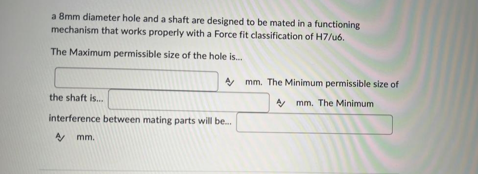 a 8mm diameter hole and a shaft are designed to be mated in a functioning
mechanism that works properly with a Force fit classification of H7/u6.
The Maximum permissible size of the hole is...
A mm. The Minimum permissible size of
A mm. The Minimum.
the shaft is...
interference between mating parts will be...
A/ mm.