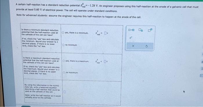 A certain half-reaction has a standard reduction potential d
Pred
-1.28 V. An engineer proposes using this half-reaction at the anode of a galvanic cell that must
provide at least 0.60 V of electrical power. The cell will operate under standard conditions.
Note for advanced students: assume the engineer requires this half-reaction to happen at the anode of the cell.
Is there a minimum standard reduction
potential that the half-reaction used at
the cathode of this cell can have?
If so, check the "yes" box and calculate
the minimum. Round your answer to 2
decimal places. If there is no lower
limit, check the "no" box
Is there a maximum standard reduction
potential that the half-reaction used at
the cathode of this cell can have?
If so, check the "yes" box and calculate
the maximum. Round your answer to 2
decimal places. If there is no upper
timit, check the "no" box.
By using the information in the ALEKS
Data tab, write a balanced equation
describing a half reaction that could be
used at the cathode of this cell
Note: write the half reaction as it would
actually occur at the cathode
O yes, there is a minimum.
Ono minimum
O yes, there is a maximum.
One maximum
= Ov
- Ov
ローロ Op
2
of