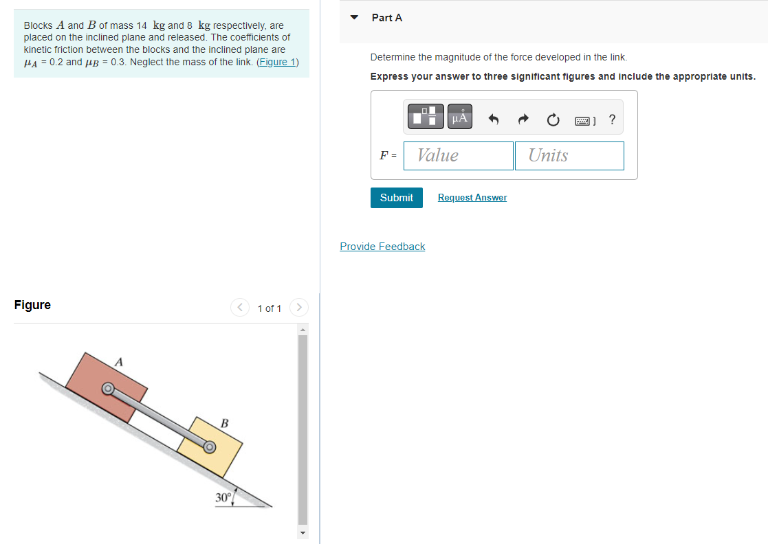 Blocks A and B of mass 14 kg and 8 kg respectively, are
placed on the inclined plane and released. The coefficients of
kinetic friction between the blocks and the inclined plane are
μA = 0.2 and μB = 0.3. Neglect the mass of the link. (Figure 1)
Figure
A
B
30°
1 of 1
Part A
Determine the magnitude of the force developed in the link.
Express your answer to three significant figures and include the appropriate units.
F =
Submit
μA
Value
Provide Feedback
Request Answer
Units
B) ?