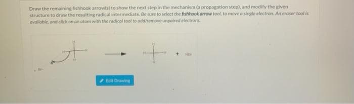 Draw the remaining fishhook arrow(s) to show the next step in the mechanism (a propagation step), and modify the given
structure to draw the resulting radical intermediate. Be sure to select the fishhook arrow tool, to move a single electron. An eraser tool is
available, and click on an atom with the radical tool to add/remove unpaired electrons.
A
Edit Drawing
+.
+HB