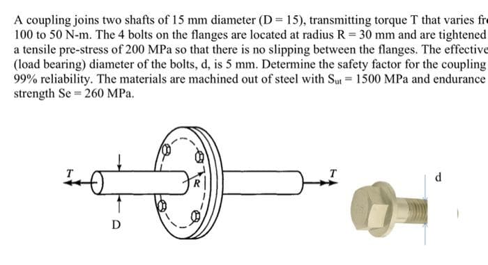 A coupling joins two shafts of 15 mm diameter (D = 15), transmitting torque T that varies fr
100 to 50 N-m. The 4 bolts on the flanges are located at radius R = 30 mm and are tightened
a tensile pre-stress of 200 MPa so that there is no slipping between the flanges. The effective
(load bearing) diameter of the bolts, d, is 5 mm. Determine the safety factor for the coupling
99% reliability. The materials are machined out of steel with Sut = 1500 MPa and endurance
strength Se=260 MPa.
D