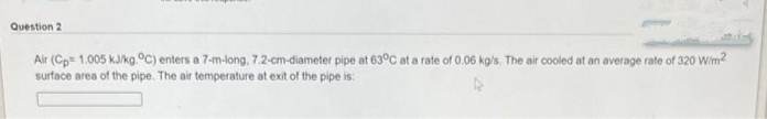 Question 2
Air (Cp= 1.005 kJ/kg.°C) enters a 7-m-long, 7.2-cm-diameter pipe at 63°C at a rate of 0.06 kg/s. The air cooled at an average rate of 320 W/m²
surface area of the pipe. The air temperature at exit of the pipe is: