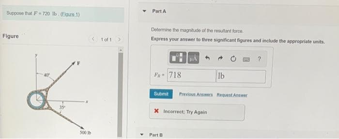 Suppose that F= 720 lb. (Eigure 1)
Figure
35
500 lb
1 of 1
Part A
Determine the magnitude of the resultant force.
Express your answer to three significant figures and include the appropriate units.
FR = 718
Submit
X Incorrect; Try Again
Part B
lb
Previous Answers Request Answer
?