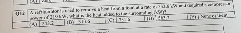 Q12 A refrigerator is used to remove a heat from a food at a rate of 532.6 kW and required a compressor
power of 219 kW, what is the heat added to the surrounding (kW)?
(D) 563.7
(A) 243.2
(B)
313.6
(C) 751.6
(E) None of them
far infore?