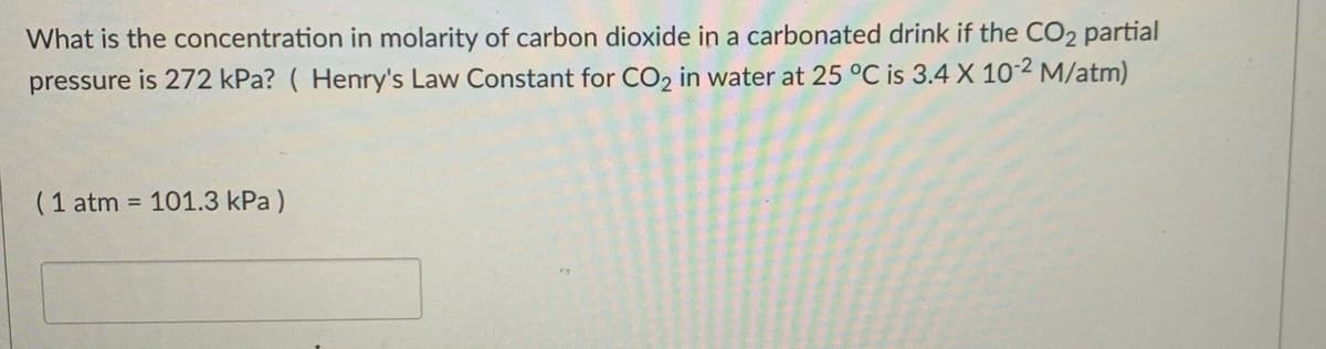 What is the concentration in molarity of carbon dioxide in a carbonated drink if the CO2 partial
pressure is 272 kPa? ( Henry's Law Constant for CO, in water at 25 °C is 3.4 X 102 M/atm)
(1 atm = 101.3 kPa )
