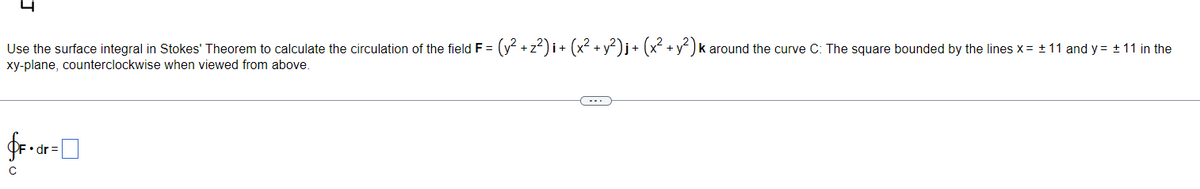 Use the surface integral in Stokes' Theorem to calculate the circulation of the field F = (y² + z²)i + (x² + y²)j + (x² + y²) k around the curve C: The square bounded by the lines x = ± 11 and y = ± 11 in the
xy-plane, counterclockwise when viewed from above.
$F+dr=
с