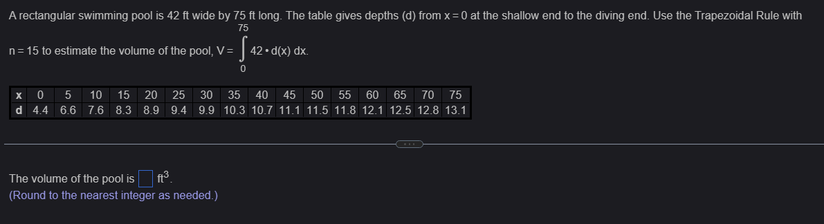 A rectangular swimming pool is 42 ft wide by 75 ft long. The table gives depths (d) from x = 0 at the shallow end to the diving end. Use the Trapezoidal Rule with
75
n = 15 to estimate the volume of the pool, V =
S
42.d(x) dx.
0
x 0
5 10 15 20 25 30
35 40 45
50 55 60 65 70 75
d 4.4 6.6 7.6 8.3 8.9 9.4 9.9 10.3 10.7 11.1 11.5 11.8 12.1 12.5 12.8 13.1
The volume of the pool is ft³.
(Round to the nearest integer as needed.)