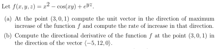 Let f(x, y, z) = x² - cos(xy) + eYz.
(a) At the point (3, 0, 1) compute the unit vector in the direction of maximum
increase of the function f and compute the rate of increase in that direction.
(b) Compute the directional derivative of the function f at the point (3,0,1) in
the direction of the vector (-5, 12, 0).