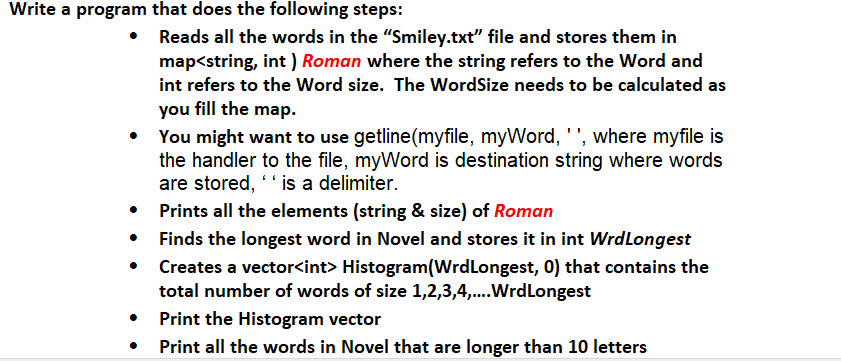 Write a program that does the following steps:
Reads all the words in the "Smiley.txt" file and stores them in
map<string, int) Roman where the string refers to the Word and
int refers to the Word size. The WordSize needs to be calculated as
you fill the map.
You might want to use getline(myfile, myWord, ' ', where myfile is
the handler to the file, myWord is destination string where words
are stored, " is a delimiter.
Prints all the elements (string & size) of Roman
Finds the longest word in Novel and stores it in int Wrd Longest
Creates a vector<int> Histogram(Wrd Longest, 0) that contains the
total number of words of size 1,2,3,4,....Wrd Longest
Print the Histogram vector
Print all the words in Novel that are longer than 10 letters