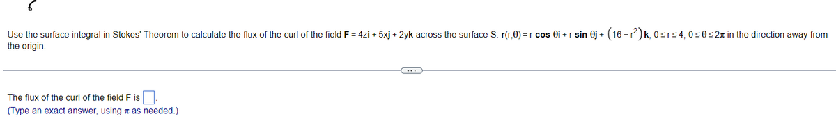 Use the surface integral in Stokes' Theorem to calculate the flux of the curl of the field F = 4zi +5xj + 2yk across the surface S: r(r,0) = r cos 0i+r sin 0j + (16-r²) k, 0≤r≤4, 0≤0≤2 in the direction away from
the origin.
The flux of the curl of the field F is
(Type an exact answer, using as needed.)