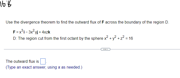 76%
Use the divergence theorem to find the outward flux of F across the boundary of the region D.
F = x³i - 3x²yj + 4xzk
D: The region cut from the first octant by the sphere x² + y² + z² = 16
The outward flux is
(Type an exact answer, using it as needed.)