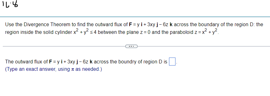 16:4
Use the Divergence Theorem to find the outward flux of F=y i+ 3xy j - 6z k across the boundary of the region D: the
region inside the solid cylinder x² + y² ≤ 4 between the plane z = 0 and the paraboloid z = x² + y²
The outward flux of F=y i + 3xy j - 6z k across the boundry of region D is
(Type an exact answer, using as needed.)