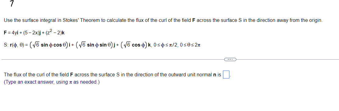 Use the surface integral in Stokes' Theorem to calculate the flux of the curl of the field F across the surface S in the direction away from the origin.
F = 4yi + (5-2x)j + (z² - 2)k
S: r(0, 0) =(√6 sin cos 0) i + ( √5 sin ô sin 0)j + (√√6 cos ¢) k, 0≤ ≤r/2, 0≤0≤2r
The flux of the curl of the field F across the surface S in the direction of the outward unit normal n is
(Type an exact answer, using as needed.)