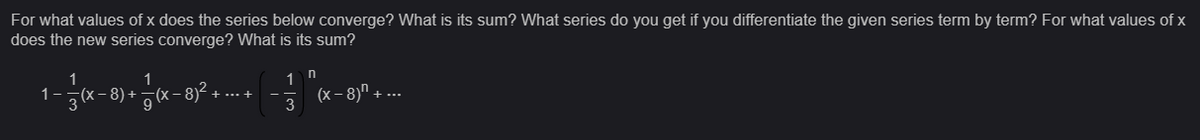 For what values of x does the series below converge? What is its sum? What series do you get if you differentiate the given series term by term? For what values of x
does the new series converge? What is its sum?
1
1
1
- (x-8) + (x-81²
1 n
(x-8) + ...
+ ... +
3
9
3